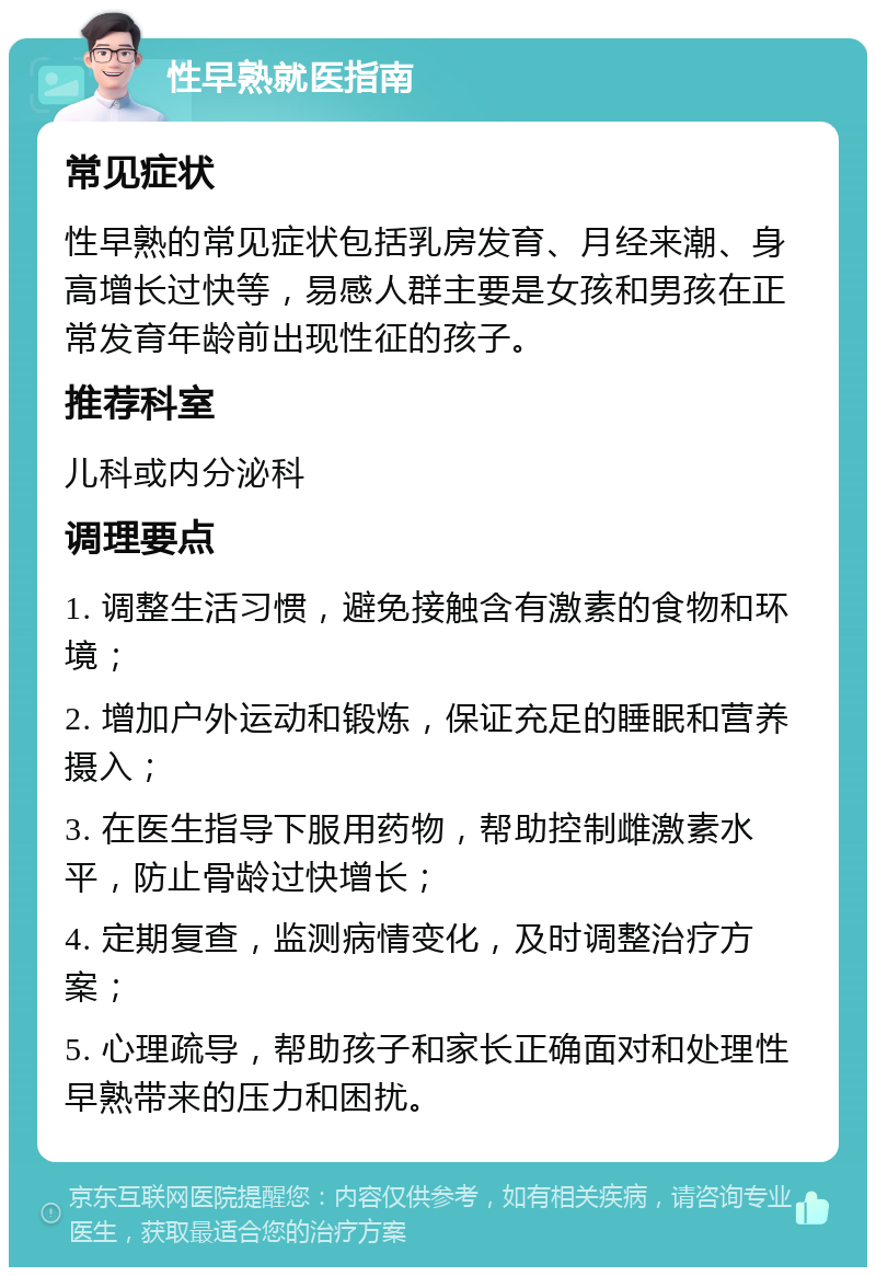 性早熟就医指南 常见症状 性早熟的常见症状包括乳房发育、月经来潮、身高增长过快等，易感人群主要是女孩和男孩在正常发育年龄前出现性征的孩子。 推荐科室 儿科或内分泌科 调理要点 1. 调整生活习惯，避免接触含有激素的食物和环境； 2. 增加户外运动和锻炼，保证充足的睡眠和营养摄入； 3. 在医生指导下服用药物，帮助控制雌激素水平，防止骨龄过快增长； 4. 定期复查，监测病情变化，及时调整治疗方案； 5. 心理疏导，帮助孩子和家长正确面对和处理性早熟带来的压力和困扰。