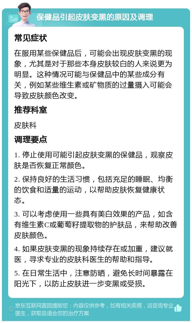 保健品引起皮肤变黑的原因及调理 常见症状 在服用某些保健品后，可能会出现皮肤变黑的现象，尤其是对于那些本身皮肤较白的人来说更为明显。这种情况可能与保健品中的某些成分有关，例如某些维生素或矿物质的过量摄入可能会导致皮肤颜色改变。 推荐科室 皮肤科 调理要点 1. 停止使用可能引起皮肤变黑的保健品，观察皮肤是否恢复正常颜色。 2. 保持良好的生活习惯，包括充足的睡眠、均衡的饮食和适量的运动，以帮助皮肤恢复健康状态。 3. 可以考虑使用一些具有美白效果的产品，如含有维生素C或葡萄籽提取物的护肤品，来帮助改善皮肤颜色。 4. 如果皮肤变黑的现象持续存在或加重，建议就医，寻求专业的皮肤科医生的帮助和指导。 5. 在日常生活中，注意防晒，避免长时间暴露在阳光下，以防止皮肤进一步变黑或受损。