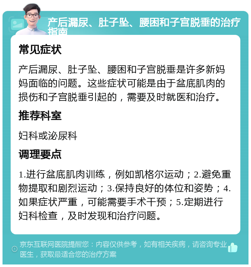 产后漏尿、肚子坠、腰困和子宫脱垂的治疗指南 常见症状 产后漏尿、肚子坠、腰困和子宫脱垂是许多新妈妈面临的问题。这些症状可能是由于盆底肌肉的损伤和子宫脱垂引起的，需要及时就医和治疗。 推荐科室 妇科或泌尿科 调理要点 1.进行盆底肌肉训练，例如凯格尔运动；2.避免重物提取和剧烈运动；3.保持良好的体位和姿势；4.如果症状严重，可能需要手术干预；5.定期进行妇科检查，及时发现和治疗问题。