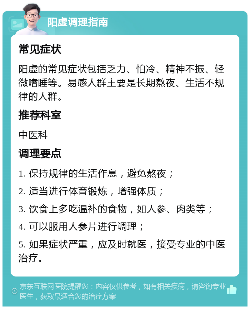 阳虚调理指南 常见症状 阳虚的常见症状包括乏力、怕冷、精神不振、轻微嗜睡等。易感人群主要是长期熬夜、生活不规律的人群。 推荐科室 中医科 调理要点 1. 保持规律的生活作息，避免熬夜； 2. 适当进行体育锻炼，增强体质； 3. 饮食上多吃温补的食物，如人参、肉类等； 4. 可以服用人参片进行调理； 5. 如果症状严重，应及时就医，接受专业的中医治疗。