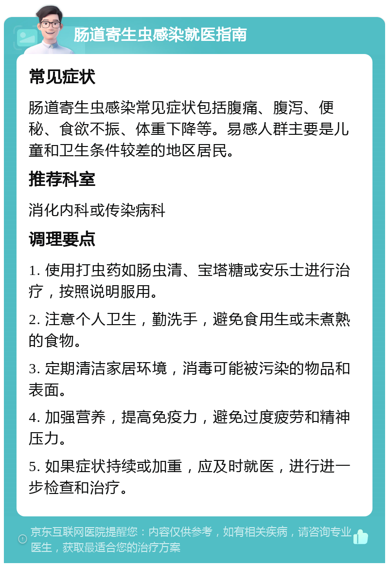 肠道寄生虫感染就医指南 常见症状 肠道寄生虫感染常见症状包括腹痛、腹泻、便秘、食欲不振、体重下降等。易感人群主要是儿童和卫生条件较差的地区居民。 推荐科室 消化内科或传染病科 调理要点 1. 使用打虫药如肠虫清、宝塔糖或安乐士进行治疗，按照说明服用。 2. 注意个人卫生，勤洗手，避免食用生或未煮熟的食物。 3. 定期清洁家居环境，消毒可能被污染的物品和表面。 4. 加强营养，提高免疫力，避免过度疲劳和精神压力。 5. 如果症状持续或加重，应及时就医，进行进一步检查和治疗。