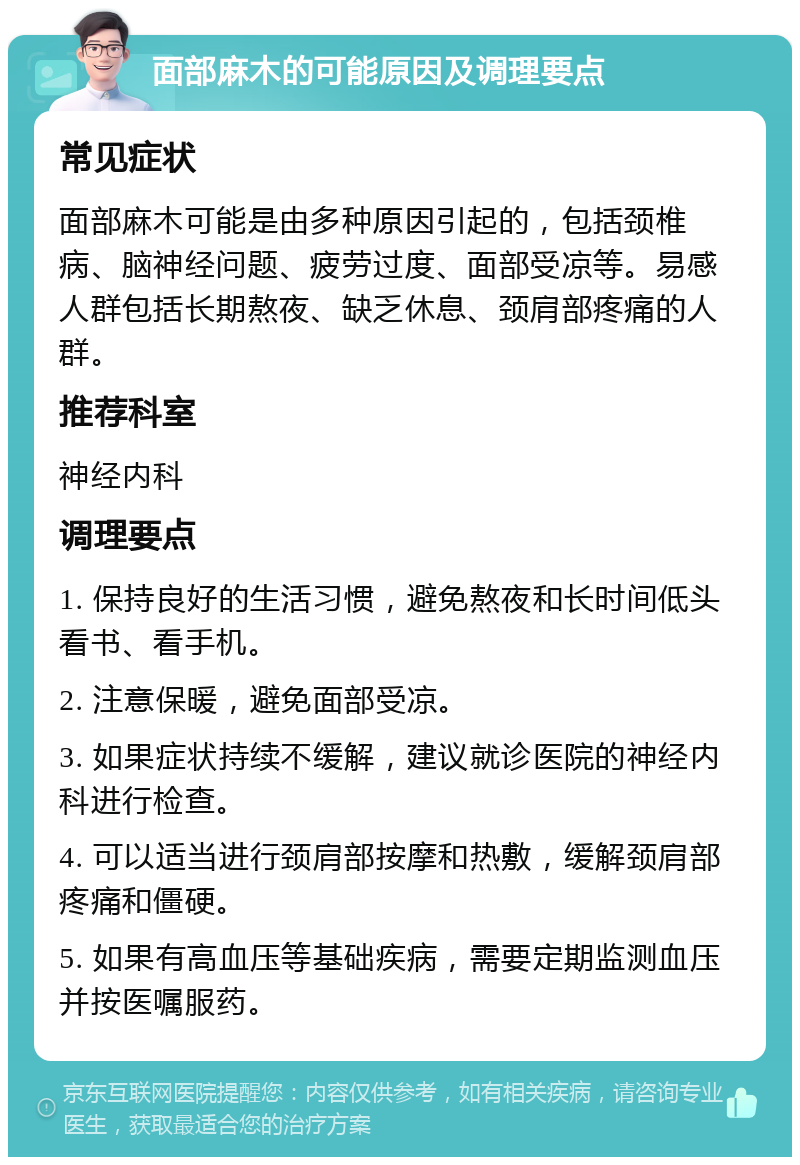 面部麻木的可能原因及调理要点 常见症状 面部麻木可能是由多种原因引起的，包括颈椎病、脑神经问题、疲劳过度、面部受凉等。易感人群包括长期熬夜、缺乏休息、颈肩部疼痛的人群。 推荐科室 神经内科 调理要点 1. 保持良好的生活习惯，避免熬夜和长时间低头看书、看手机。 2. 注意保暖，避免面部受凉。 3. 如果症状持续不缓解，建议就诊医院的神经内科进行检查。 4. 可以适当进行颈肩部按摩和热敷，缓解颈肩部疼痛和僵硬。 5. 如果有高血压等基础疾病，需要定期监测血压并按医嘱服药。