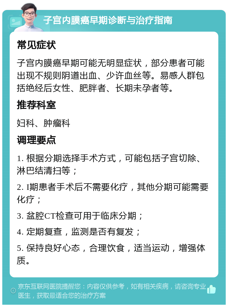 子宫内膜癌早期诊断与治疗指南 常见症状 子宫内膜癌早期可能无明显症状，部分患者可能出现不规则阴道出血、少许血丝等。易感人群包括绝经后女性、肥胖者、长期未孕者等。 推荐科室 妇科、肿瘤科 调理要点 1. 根据分期选择手术方式，可能包括子宫切除、淋巴结清扫等； 2. I期患者手术后不需要化疗，其他分期可能需要化疗； 3. 盆腔CT检查可用于临床分期； 4. 定期复查，监测是否有复发； 5. 保持良好心态，合理饮食，适当运动，增强体质。