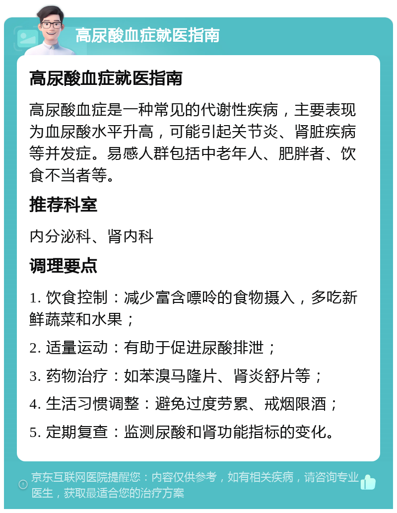 高尿酸血症就医指南 高尿酸血症就医指南 高尿酸血症是一种常见的代谢性疾病，主要表现为血尿酸水平升高，可能引起关节炎、肾脏疾病等并发症。易感人群包括中老年人、肥胖者、饮食不当者等。 推荐科室 内分泌科、肾内科 调理要点 1. 饮食控制：减少富含嘌呤的食物摄入，多吃新鲜蔬菜和水果； 2. 适量运动：有助于促进尿酸排泄； 3. 药物治疗：如苯溴马隆片、肾炎舒片等； 4. 生活习惯调整：避免过度劳累、戒烟限酒； 5. 定期复查：监测尿酸和肾功能指标的变化。