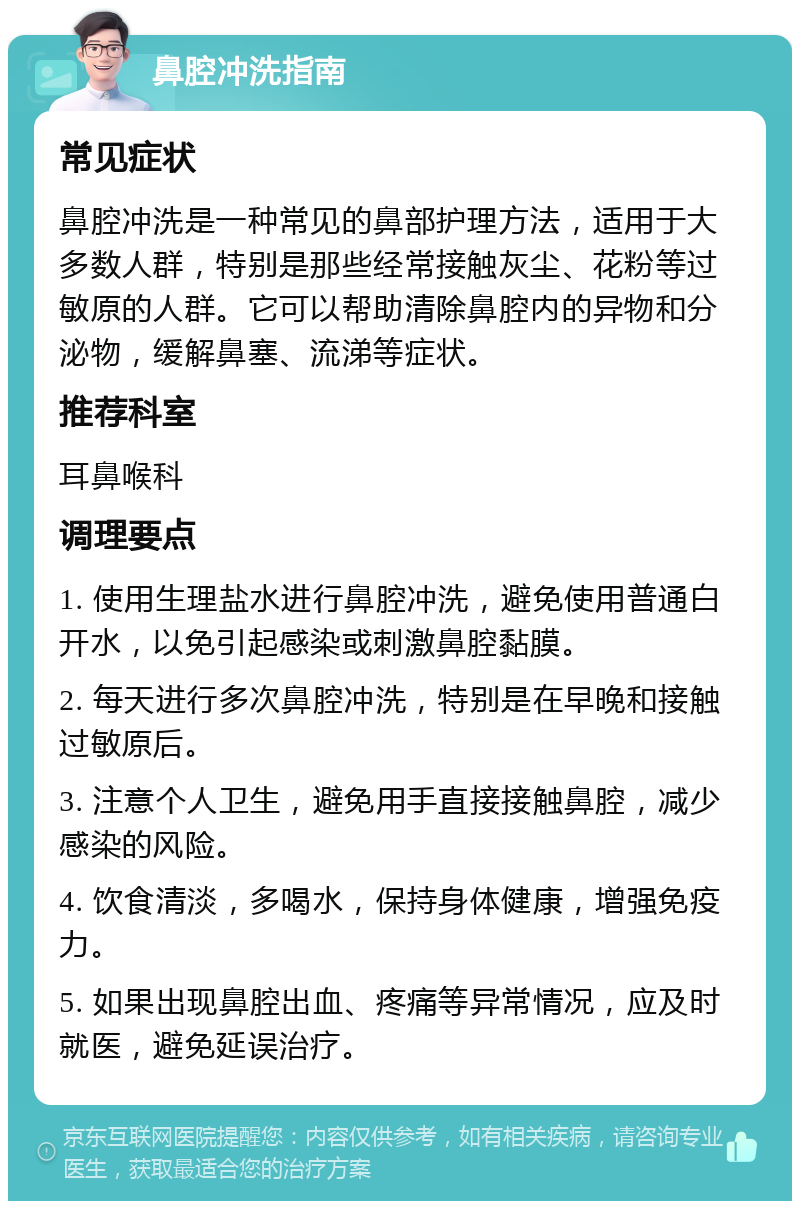 鼻腔冲洗指南 常见症状 鼻腔冲洗是一种常见的鼻部护理方法，适用于大多数人群，特别是那些经常接触灰尘、花粉等过敏原的人群。它可以帮助清除鼻腔内的异物和分泌物，缓解鼻塞、流涕等症状。 推荐科室 耳鼻喉科 调理要点 1. 使用生理盐水进行鼻腔冲洗，避免使用普通白开水，以免引起感染或刺激鼻腔黏膜。 2. 每天进行多次鼻腔冲洗，特别是在早晚和接触过敏原后。 3. 注意个人卫生，避免用手直接接触鼻腔，减少感染的风险。 4. 饮食清淡，多喝水，保持身体健康，增强免疫力。 5. 如果出现鼻腔出血、疼痛等异常情况，应及时就医，避免延误治疗。