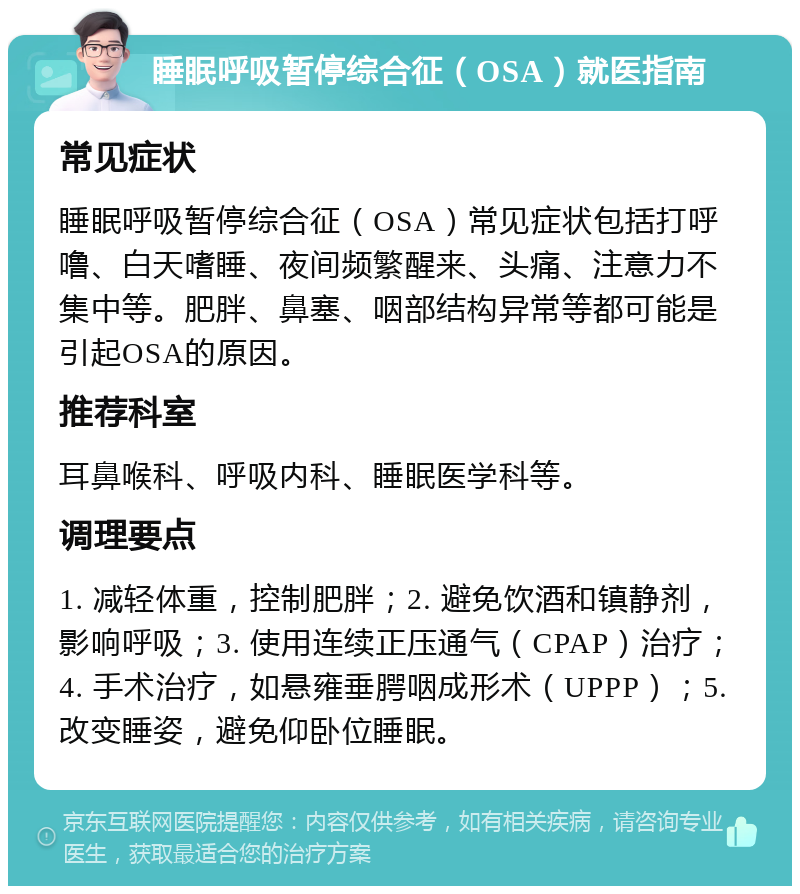 睡眠呼吸暂停综合征（OSA）就医指南 常见症状 睡眠呼吸暂停综合征（OSA）常见症状包括打呼噜、白天嗜睡、夜间频繁醒来、头痛、注意力不集中等。肥胖、鼻塞、咽部结构异常等都可能是引起OSA的原因。 推荐科室 耳鼻喉科、呼吸内科、睡眠医学科等。 调理要点 1. 减轻体重，控制肥胖；2. 避免饮酒和镇静剂，影响呼吸；3. 使用连续正压通气（CPAP）治疗；4. 手术治疗，如悬雍垂腭咽成形术（UPPP）；5. 改变睡姿，避免仰卧位睡眠。