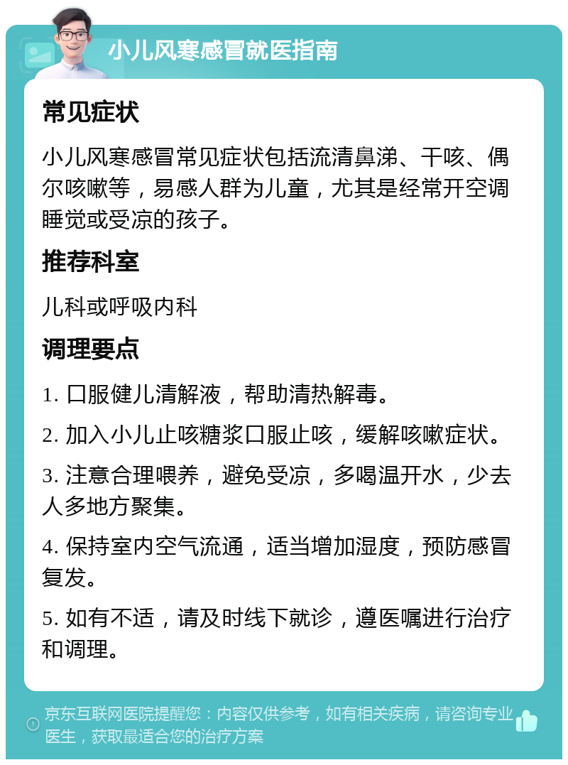 小儿风寒感冒就医指南 常见症状 小儿风寒感冒常见症状包括流清鼻涕、干咳、偶尔咳嗽等，易感人群为儿童，尤其是经常开空调睡觉或受凉的孩子。 推荐科室 儿科或呼吸内科 调理要点 1. 口服健儿清解液，帮助清热解毒。 2. 加入小儿止咳糖浆口服止咳，缓解咳嗽症状。 3. 注意合理喂养，避免受凉，多喝温开水，少去人多地方聚集。 4. 保持室内空气流通，适当增加湿度，预防感冒复发。 5. 如有不适，请及时线下就诊，遵医嘱进行治疗和调理。