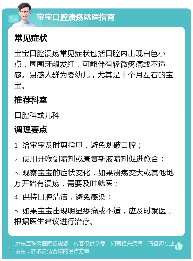 宝宝口腔溃疡就医指南 常见症状 宝宝口腔溃疡常见症状包括口腔内出现白色小点，周围牙龈发红，可能伴有轻微疼痛或不适感。易感人群为婴幼儿，尤其是十个月左右的宝宝。 推荐科室 口腔科或儿科 调理要点 1. 给宝宝及时剪指甲，避免划破口腔； 2. 使用开喉剑喷剂或康复新液喷剂促进愈合； 3. 观察宝宝的症状变化，如果溃疡变大或其他地方开始有溃疡，需要及时就医； 4. 保持口腔清洁，避免感染； 5. 如果宝宝出现明显疼痛或不适，应及时就医，根据医生建议进行治疗。