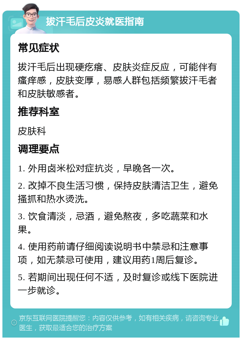 拔汗毛后皮炎就医指南 常见症状 拔汗毛后出现硬疙瘩、皮肤炎症反应，可能伴有瘙痒感，皮肤变厚，易感人群包括频繁拔汗毛者和皮肤敏感者。 推荐科室 皮肤科 调理要点 1. 外用卤米松对症抗炎，早晚各一次。 2. 改掉不良生活习惯，保持皮肤清洁卫生，避免搔抓和热水烫洗。 3. 饮食清淡，忌酒，避免熬夜，多吃蔬菜和水果。 4. 使用药前请仔细阅读说明书中禁忌和注意事项，如无禁忌可使用，建议用药1周后复诊。 5. 若期间出现任何不适，及时复诊或线下医院进一步就诊。