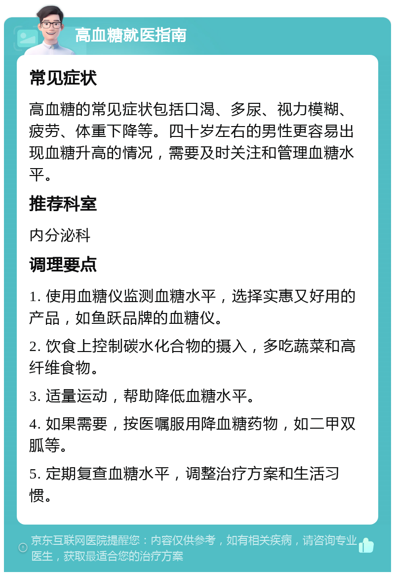 高血糖就医指南 常见症状 高血糖的常见症状包括口渴、多尿、视力模糊、疲劳、体重下降等。四十岁左右的男性更容易出现血糖升高的情况，需要及时关注和管理血糖水平。 推荐科室 内分泌科 调理要点 1. 使用血糖仪监测血糖水平，选择实惠又好用的产品，如鱼跃品牌的血糖仪。 2. 饮食上控制碳水化合物的摄入，多吃蔬菜和高纤维食物。 3. 适量运动，帮助降低血糖水平。 4. 如果需要，按医嘱服用降血糖药物，如二甲双胍等。 5. 定期复查血糖水平，调整治疗方案和生活习惯。