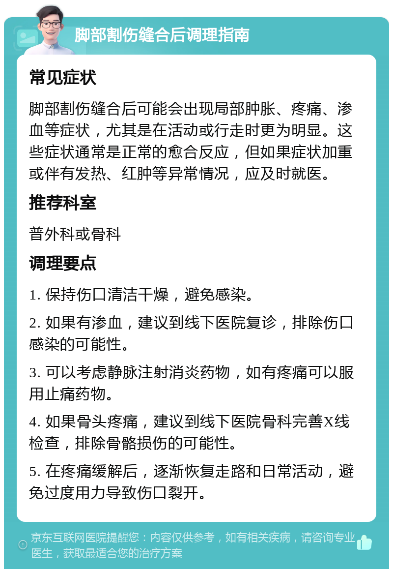 脚部割伤缝合后调理指南 常见症状 脚部割伤缝合后可能会出现局部肿胀、疼痛、渗血等症状，尤其是在活动或行走时更为明显。这些症状通常是正常的愈合反应，但如果症状加重或伴有发热、红肿等异常情况，应及时就医。 推荐科室 普外科或骨科 调理要点 1. 保持伤口清洁干燥，避免感染。 2. 如果有渗血，建议到线下医院复诊，排除伤口感染的可能性。 3. 可以考虑静脉注射消炎药物，如有疼痛可以服用止痛药物。 4. 如果骨头疼痛，建议到线下医院骨科完善X线检查，排除骨骼损伤的可能性。 5. 在疼痛缓解后，逐渐恢复走路和日常活动，避免过度用力导致伤口裂开。