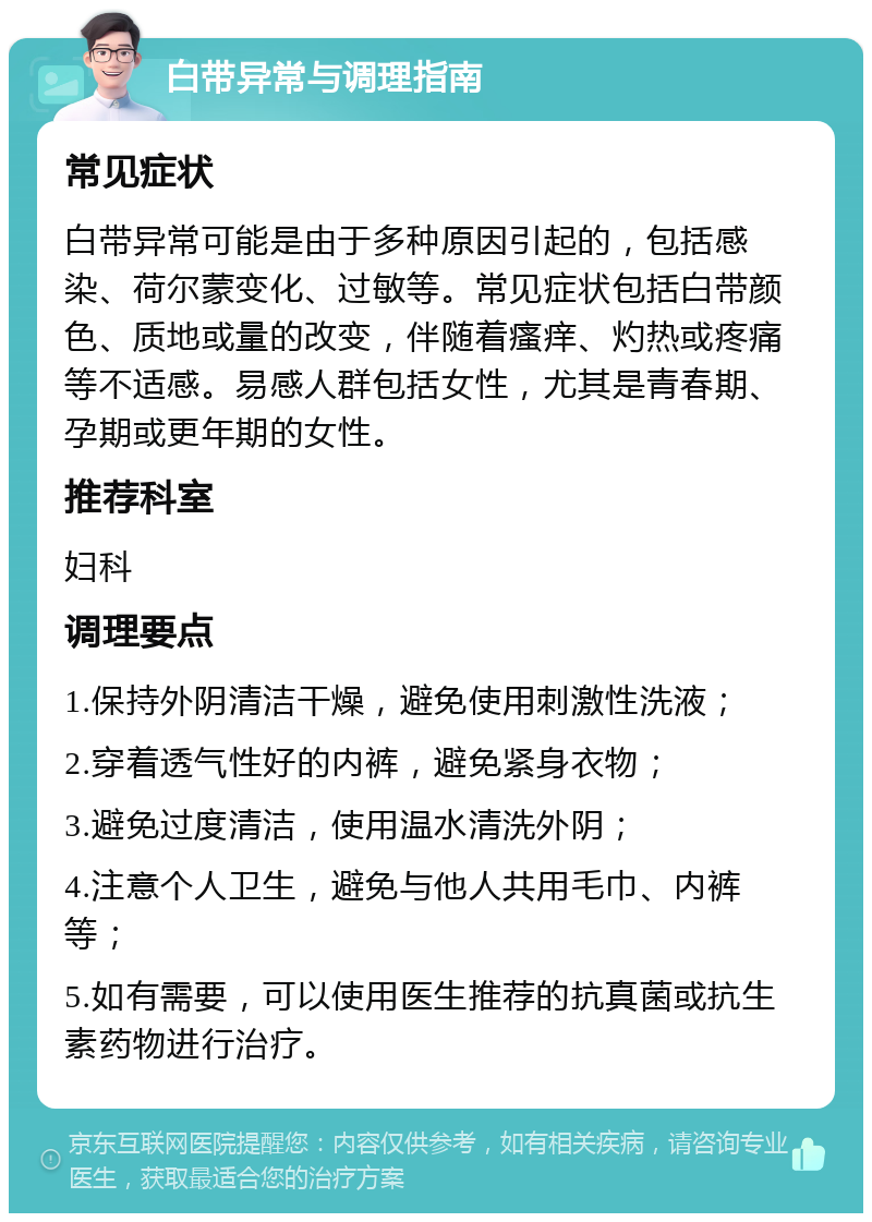 白带异常与调理指南 常见症状 白带异常可能是由于多种原因引起的，包括感染、荷尔蒙变化、过敏等。常见症状包括白带颜色、质地或量的改变，伴随着瘙痒、灼热或疼痛等不适感。易感人群包括女性，尤其是青春期、孕期或更年期的女性。 推荐科室 妇科 调理要点 1.保持外阴清洁干燥，避免使用刺激性洗液； 2.穿着透气性好的内裤，避免紧身衣物； 3.避免过度清洁，使用温水清洗外阴； 4.注意个人卫生，避免与他人共用毛巾、内裤等； 5.如有需要，可以使用医生推荐的抗真菌或抗生素药物进行治疗。