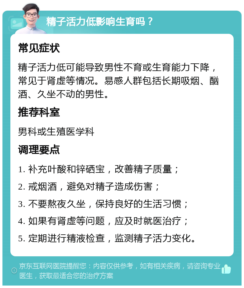 精子活力低影响生育吗？ 常见症状 精子活力低可能导致男性不育或生育能力下降，常见于肾虚等情况。易感人群包括长期吸烟、酗酒、久坐不动的男性。 推荐科室 男科或生殖医学科 调理要点 1. 补充叶酸和锌硒宝，改善精子质量； 2. 戒烟酒，避免对精子造成伤害； 3. 不要熬夜久坐，保持良好的生活习惯； 4. 如果有肾虚等问题，应及时就医治疗； 5. 定期进行精液检查，监测精子活力变化。