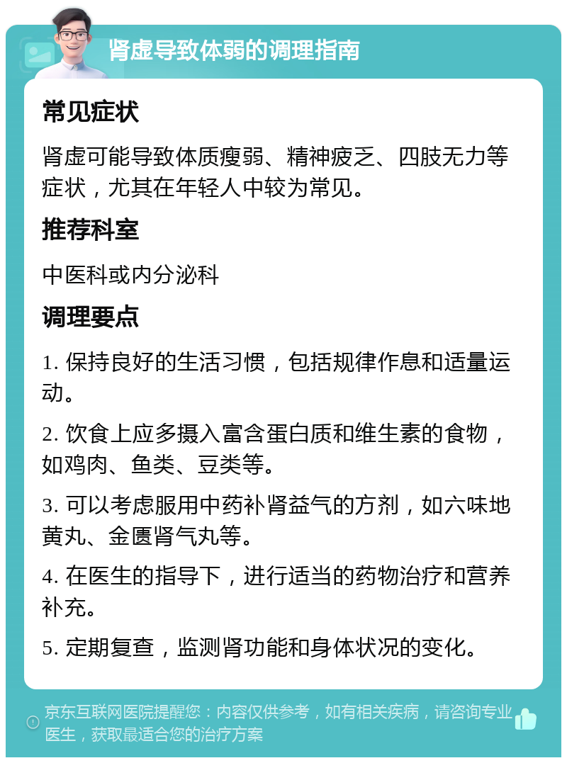 肾虚导致体弱的调理指南 常见症状 肾虚可能导致体质瘦弱、精神疲乏、四肢无力等症状，尤其在年轻人中较为常见。 推荐科室 中医科或内分泌科 调理要点 1. 保持良好的生活习惯，包括规律作息和适量运动。 2. 饮食上应多摄入富含蛋白质和维生素的食物，如鸡肉、鱼类、豆类等。 3. 可以考虑服用中药补肾益气的方剂，如六味地黄丸、金匮肾气丸等。 4. 在医生的指导下，进行适当的药物治疗和营养补充。 5. 定期复查，监测肾功能和身体状况的变化。