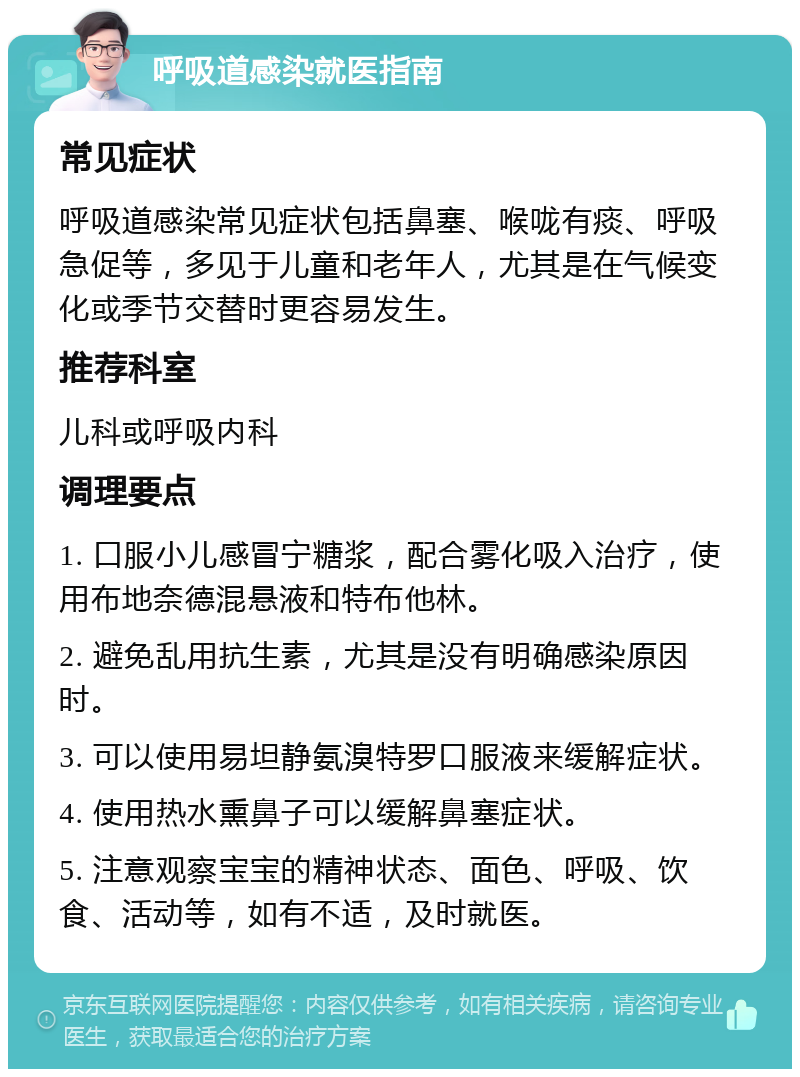 呼吸道感染就医指南 常见症状 呼吸道感染常见症状包括鼻塞、喉咙有痰、呼吸急促等，多见于儿童和老年人，尤其是在气候变化或季节交替时更容易发生。 推荐科室 儿科或呼吸内科 调理要点 1. 口服小儿感冒宁糖浆，配合雾化吸入治疗，使用布地奈德混悬液和特布他林。 2. 避免乱用抗生素，尤其是没有明确感染原因时。 3. 可以使用易坦静氨溴特罗口服液来缓解症状。 4. 使用热水熏鼻子可以缓解鼻塞症状。 5. 注意观察宝宝的精神状态、面色、呼吸、饮食、活动等，如有不适，及时就医。