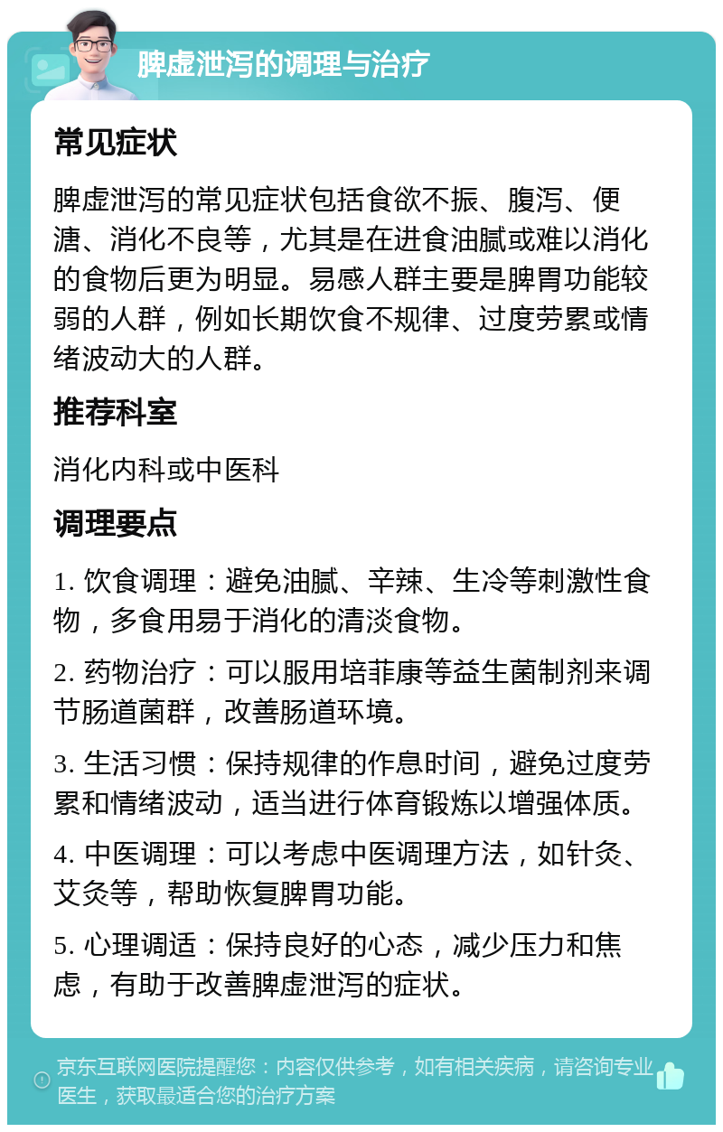 脾虚泄泻的调理与治疗 常见症状 脾虚泄泻的常见症状包括食欲不振、腹泻、便溏、消化不良等，尤其是在进食油腻或难以消化的食物后更为明显。易感人群主要是脾胃功能较弱的人群，例如长期饮食不规律、过度劳累或情绪波动大的人群。 推荐科室 消化内科或中医科 调理要点 1. 饮食调理：避免油腻、辛辣、生冷等刺激性食物，多食用易于消化的清淡食物。 2. 药物治疗：可以服用培菲康等益生菌制剂来调节肠道菌群，改善肠道环境。 3. 生活习惯：保持规律的作息时间，避免过度劳累和情绪波动，适当进行体育锻炼以增强体质。 4. 中医调理：可以考虑中医调理方法，如针灸、艾灸等，帮助恢复脾胃功能。 5. 心理调适：保持良好的心态，减少压力和焦虑，有助于改善脾虚泄泻的症状。