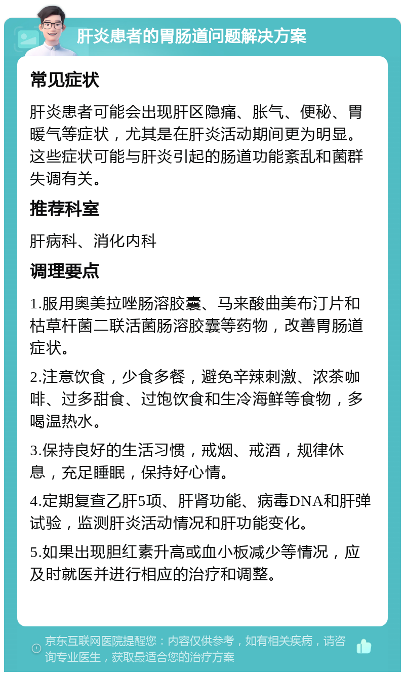 肝炎患者的胃肠道问题解决方案 常见症状 肝炎患者可能会出现肝区隐痛、胀气、便秘、胃暖气等症状，尤其是在肝炎活动期间更为明显。这些症状可能与肝炎引起的肠道功能紊乱和菌群失调有关。 推荐科室 肝病科、消化内科 调理要点 1.服用奥美拉唑肠溶胶囊、马来酸曲美布汀片和枯草杆菌二联活菌肠溶胶囊等药物，改善胃肠道症状。 2.注意饮食，少食多餐，避免辛辣刺激、浓茶咖啡、过多甜食、过饱饮食和生冷海鲜等食物，多喝温热水。 3.保持良好的生活习惯，戒烟、戒酒，规律休息，充足睡眠，保持好心情。 4.定期复查乙肝5项、肝肾功能、病毒DNA和肝弹试验，监测肝炎活动情况和肝功能变化。 5.如果出现胆红素升高或血小板减少等情况，应及时就医并进行相应的治疗和调整。