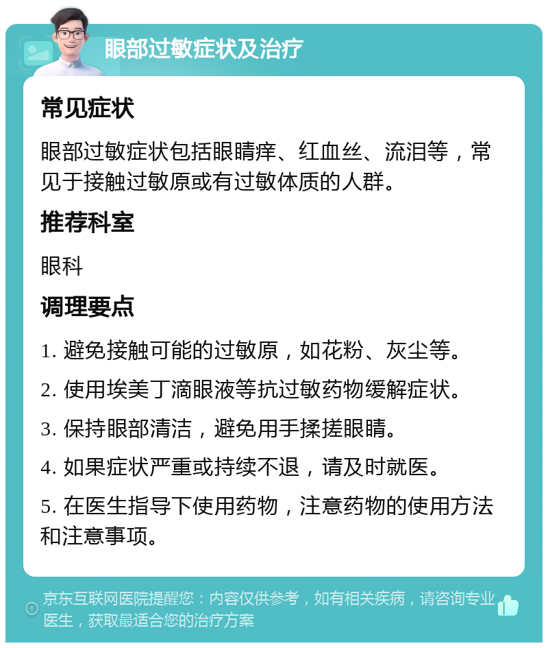 眼部过敏症状及治疗 常见症状 眼部过敏症状包括眼睛痒、红血丝、流泪等，常见于接触过敏原或有过敏体质的人群。 推荐科室 眼科 调理要点 1. 避免接触可能的过敏原，如花粉、灰尘等。 2. 使用埃美丁滴眼液等抗过敏药物缓解症状。 3. 保持眼部清洁，避免用手揉搓眼睛。 4. 如果症状严重或持续不退，请及时就医。 5. 在医生指导下使用药物，注意药物的使用方法和注意事项。