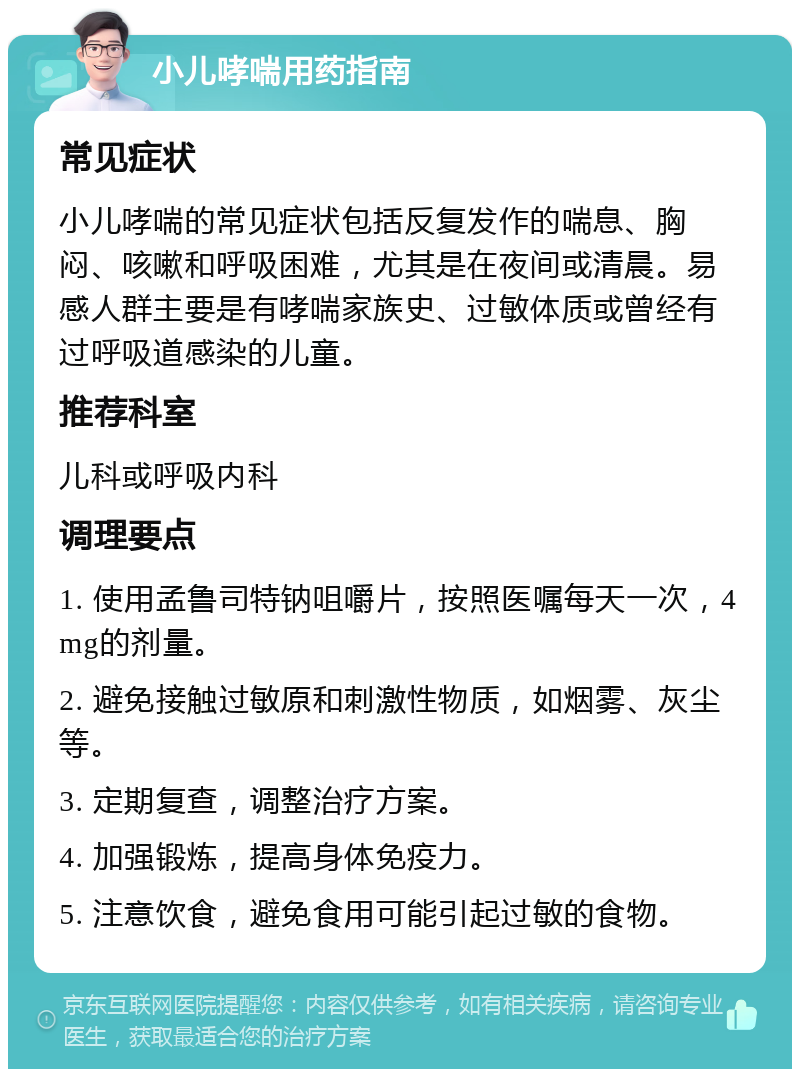 小儿哮喘用药指南 常见症状 小儿哮喘的常见症状包括反复发作的喘息、胸闷、咳嗽和呼吸困难，尤其是在夜间或清晨。易感人群主要是有哮喘家族史、过敏体质或曾经有过呼吸道感染的儿童。 推荐科室 儿科或呼吸内科 调理要点 1. 使用孟鲁司特钠咀嚼片，按照医嘱每天一次，4mg的剂量。 2. 避免接触过敏原和刺激性物质，如烟雾、灰尘等。 3. 定期复查，调整治疗方案。 4. 加强锻炼，提高身体免疫力。 5. 注意饮食，避免食用可能引起过敏的食物。