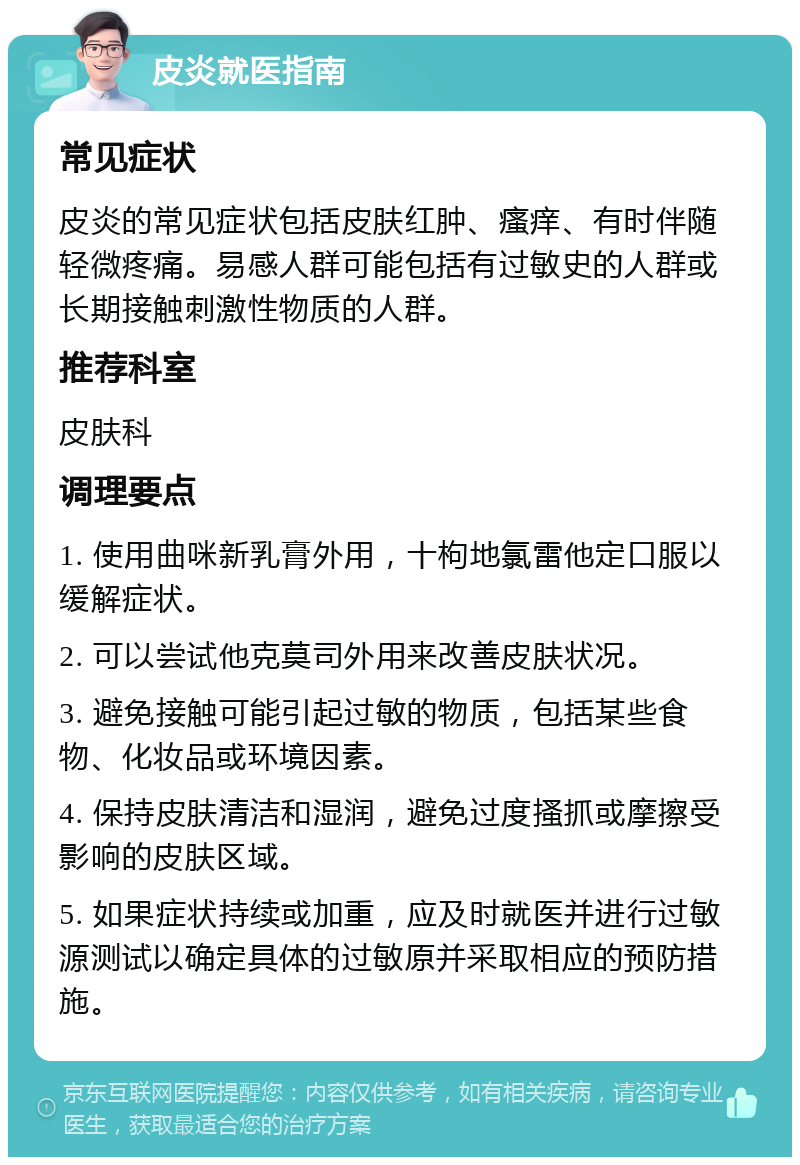 皮炎就医指南 常见症状 皮炎的常见症状包括皮肤红肿、瘙痒、有时伴随轻微疼痛。易感人群可能包括有过敏史的人群或长期接触刺激性物质的人群。 推荐科室 皮肤科 调理要点 1. 使用曲咪新乳膏外用，十枸地氯雷他定口服以缓解症状。 2. 可以尝试他克莫司外用来改善皮肤状况。 3. 避免接触可能引起过敏的物质，包括某些食物、化妆品或环境因素。 4. 保持皮肤清洁和湿润，避免过度搔抓或摩擦受影响的皮肤区域。 5. 如果症状持续或加重，应及时就医并进行过敏源测试以确定具体的过敏原并采取相应的预防措施。