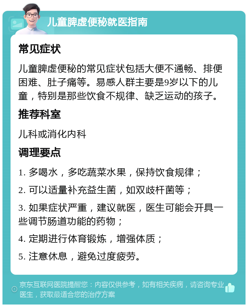 儿童脾虚便秘就医指南 常见症状 儿童脾虚便秘的常见症状包括大便不通畅、排便困难、肚子痛等。易感人群主要是9岁以下的儿童，特别是那些饮食不规律、缺乏运动的孩子。 推荐科室 儿科或消化内科 调理要点 1. 多喝水，多吃蔬菜水果，保持饮食规律； 2. 可以适量补充益生菌，如双歧杆菌等； 3. 如果症状严重，建议就医，医生可能会开具一些调节肠道功能的药物； 4. 定期进行体育锻炼，增强体质； 5. 注意休息，避免过度疲劳。