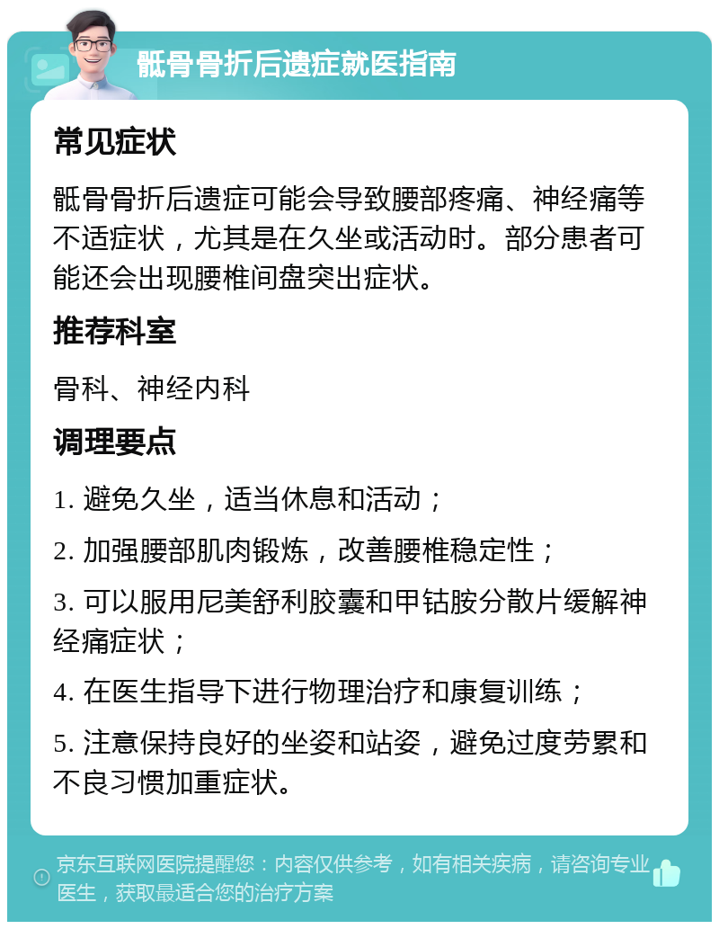 骶骨骨折后遗症就医指南 常见症状 骶骨骨折后遗症可能会导致腰部疼痛、神经痛等不适症状，尤其是在久坐或活动时。部分患者可能还会出现腰椎间盘突出症状。 推荐科室 骨科、神经内科 调理要点 1. 避免久坐，适当休息和活动； 2. 加强腰部肌肉锻炼，改善腰椎稳定性； 3. 可以服用尼美舒利胶囊和甲钴胺分散片缓解神经痛症状； 4. 在医生指导下进行物理治疗和康复训练； 5. 注意保持良好的坐姿和站姿，避免过度劳累和不良习惯加重症状。