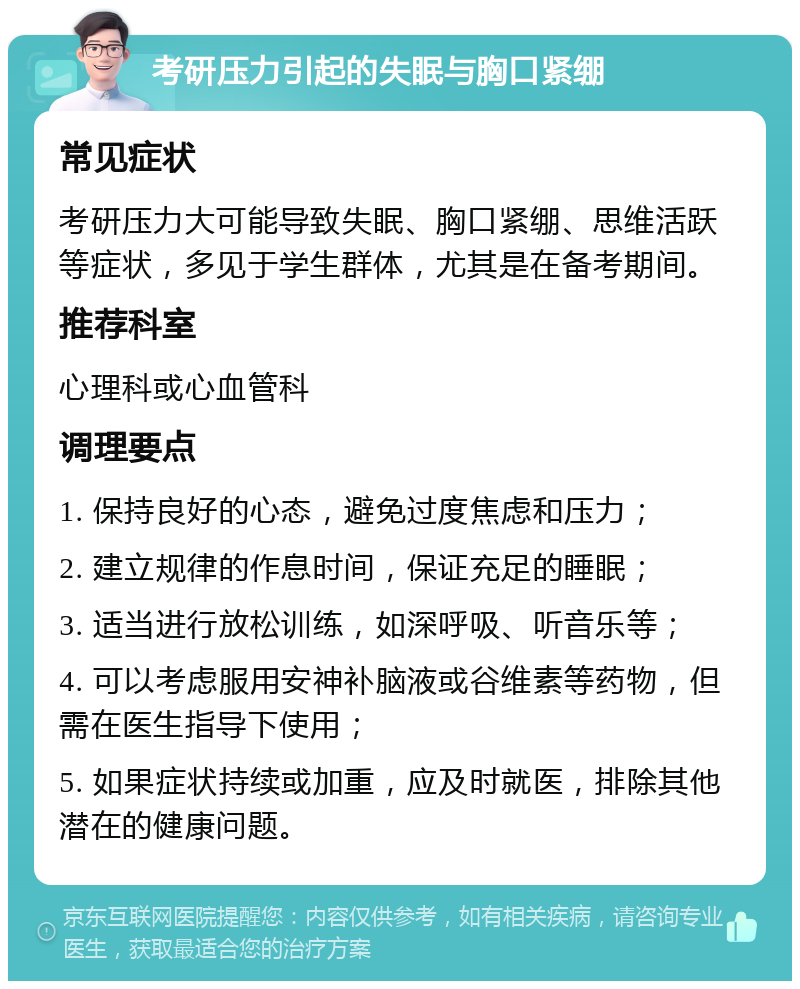 考研压力引起的失眠与胸口紧绷 常见症状 考研压力大可能导致失眠、胸口紧绷、思维活跃等症状，多见于学生群体，尤其是在备考期间。 推荐科室 心理科或心血管科 调理要点 1. 保持良好的心态，避免过度焦虑和压力； 2. 建立规律的作息时间，保证充足的睡眠； 3. 适当进行放松训练，如深呼吸、听音乐等； 4. 可以考虑服用安神补脑液或谷维素等药物，但需在医生指导下使用； 5. 如果症状持续或加重，应及时就医，排除其他潜在的健康问题。