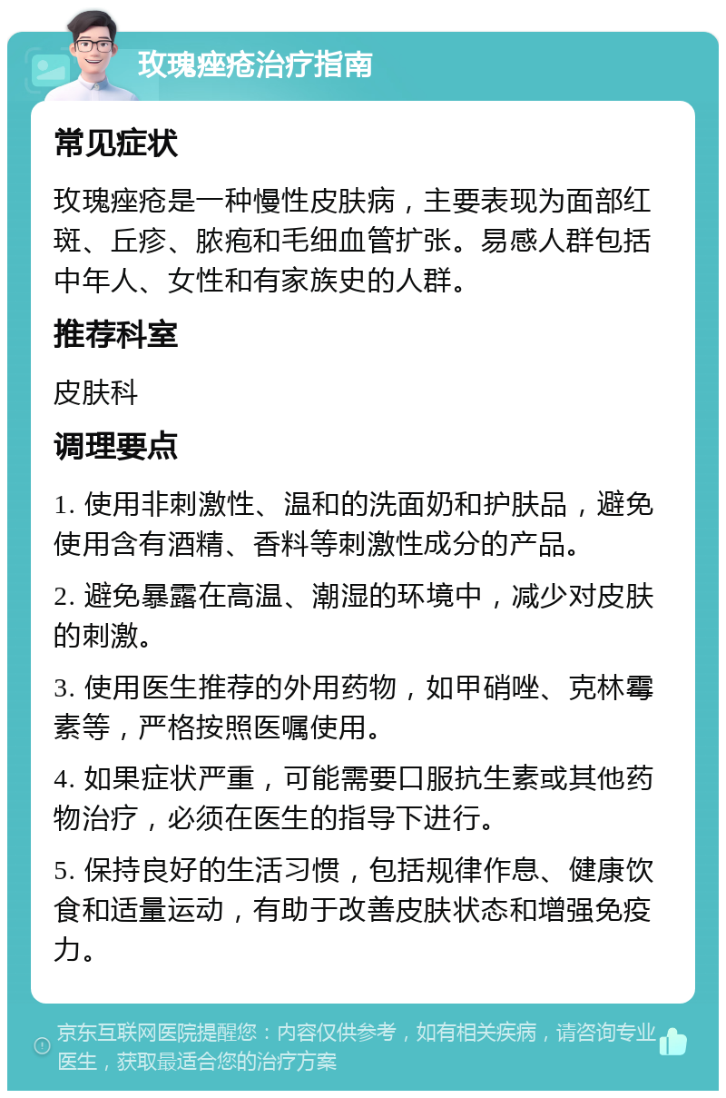 玫瑰痤疮治疗指南 常见症状 玫瑰痤疮是一种慢性皮肤病，主要表现为面部红斑、丘疹、脓疱和毛细血管扩张。易感人群包括中年人、女性和有家族史的人群。 推荐科室 皮肤科 调理要点 1. 使用非刺激性、温和的洗面奶和护肤品，避免使用含有酒精、香料等刺激性成分的产品。 2. 避免暴露在高温、潮湿的环境中，减少对皮肤的刺激。 3. 使用医生推荐的外用药物，如甲硝唑、克林霉素等，严格按照医嘱使用。 4. 如果症状严重，可能需要口服抗生素或其他药物治疗，必须在医生的指导下进行。 5. 保持良好的生活习惯，包括规律作息、健康饮食和适量运动，有助于改善皮肤状态和增强免疫力。