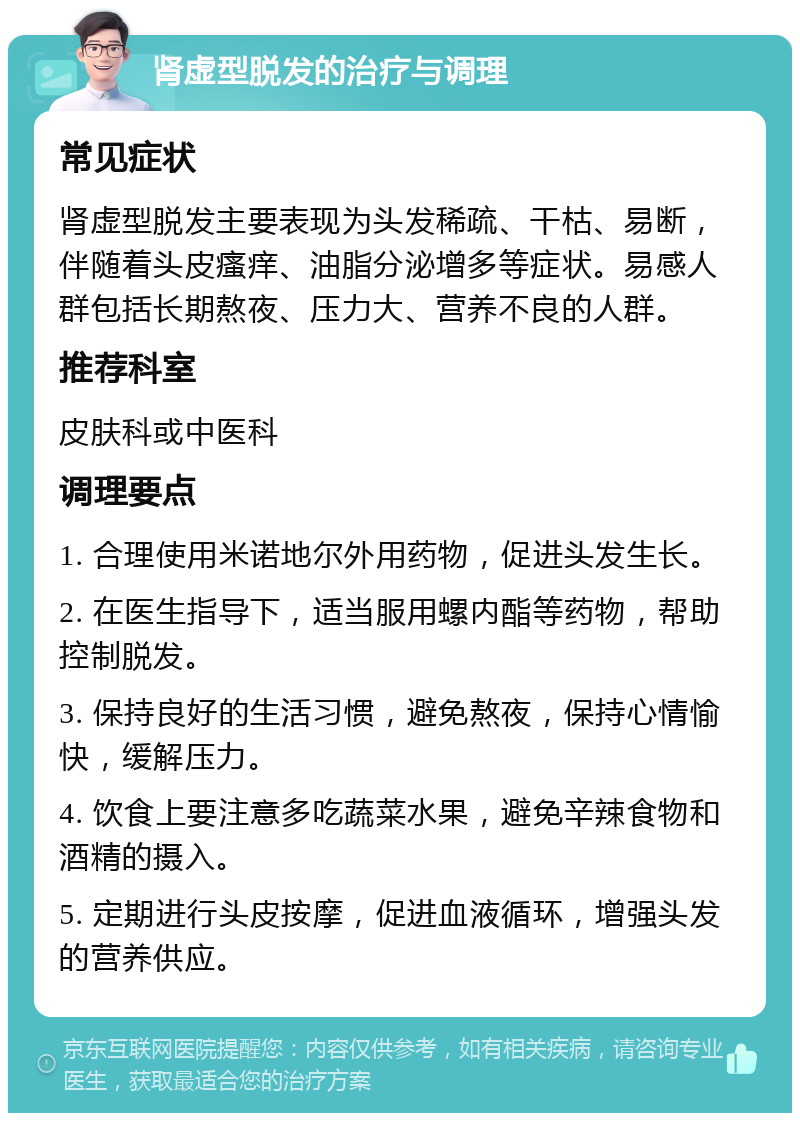 肾虚型脱发的治疗与调理 常见症状 肾虚型脱发主要表现为头发稀疏、干枯、易断，伴随着头皮瘙痒、油脂分泌增多等症状。易感人群包括长期熬夜、压力大、营养不良的人群。 推荐科室 皮肤科或中医科 调理要点 1. 合理使用米诺地尔外用药物，促进头发生长。 2. 在医生指导下，适当服用螺内酯等药物，帮助控制脱发。 3. 保持良好的生活习惯，避免熬夜，保持心情愉快，缓解压力。 4. 饮食上要注意多吃蔬菜水果，避免辛辣食物和酒精的摄入。 5. 定期进行头皮按摩，促进血液循环，增强头发的营养供应。