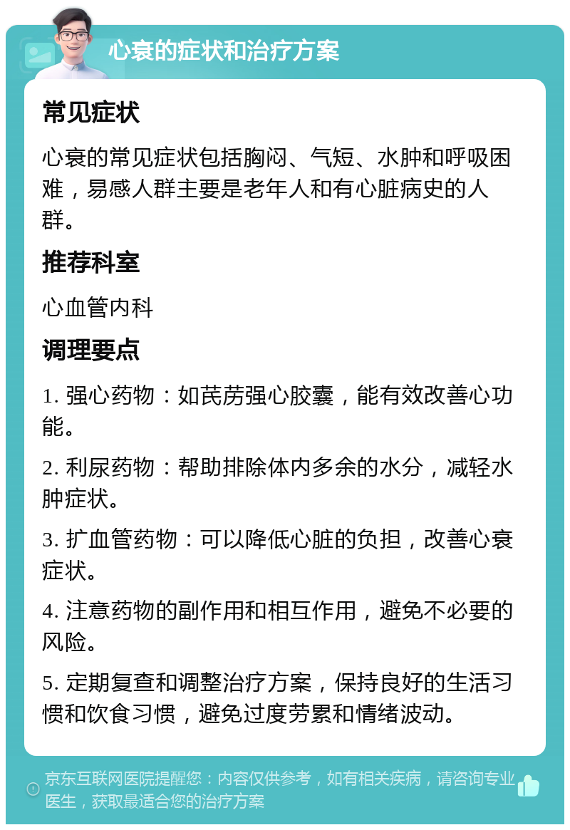 心衰的症状和治疗方案 常见症状 心衰的常见症状包括胸闷、气短、水肿和呼吸困难，易感人群主要是老年人和有心脏病史的人群。 推荐科室 心血管内科 调理要点 1. 强心药物：如芪苈强心胶囊，能有效改善心功能。 2. 利尿药物：帮助排除体内多余的水分，减轻水肿症状。 3. 扩血管药物：可以降低心脏的负担，改善心衰症状。 4. 注意药物的副作用和相互作用，避免不必要的风险。 5. 定期复查和调整治疗方案，保持良好的生活习惯和饮食习惯，避免过度劳累和情绪波动。