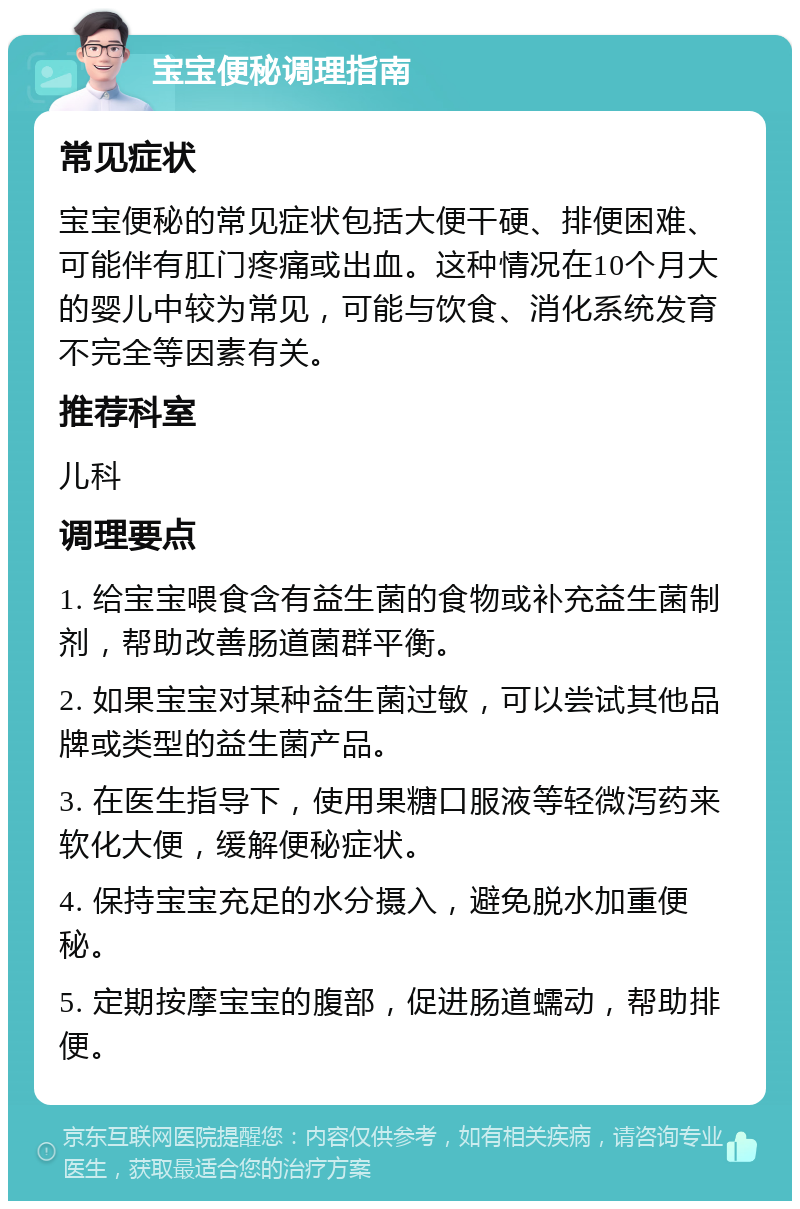 宝宝便秘调理指南 常见症状 宝宝便秘的常见症状包括大便干硬、排便困难、可能伴有肛门疼痛或出血。这种情况在10个月大的婴儿中较为常见，可能与饮食、消化系统发育不完全等因素有关。 推荐科室 儿科 调理要点 1. 给宝宝喂食含有益生菌的食物或补充益生菌制剂，帮助改善肠道菌群平衡。 2. 如果宝宝对某种益生菌过敏，可以尝试其他品牌或类型的益生菌产品。 3. 在医生指导下，使用果糖口服液等轻微泻药来软化大便，缓解便秘症状。 4. 保持宝宝充足的水分摄入，避免脱水加重便秘。 5. 定期按摩宝宝的腹部，促进肠道蠕动，帮助排便。