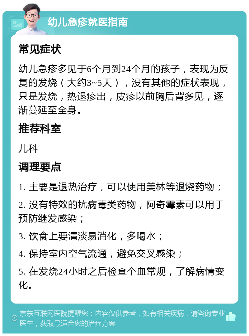 幼儿急疹就医指南 常见症状 幼儿急疹多见于6个月到24个月的孩子，表现为反复的发烧（大约3~5天），没有其他的症状表现，只是发烧，热退疹出，皮疹以前胸后背多见，逐渐蔓延至全身。 推荐科室 儿科 调理要点 1. 主要是退热治疗，可以使用美林等退烧药物； 2. 没有特效的抗病毒类药物，阿奇霉素可以用于预防继发感染； 3. 饮食上要清淡易消化，多喝水； 4. 保持室内空气流通，避免交叉感染； 5. 在发烧24小时之后检查个血常规，了解病情变化。