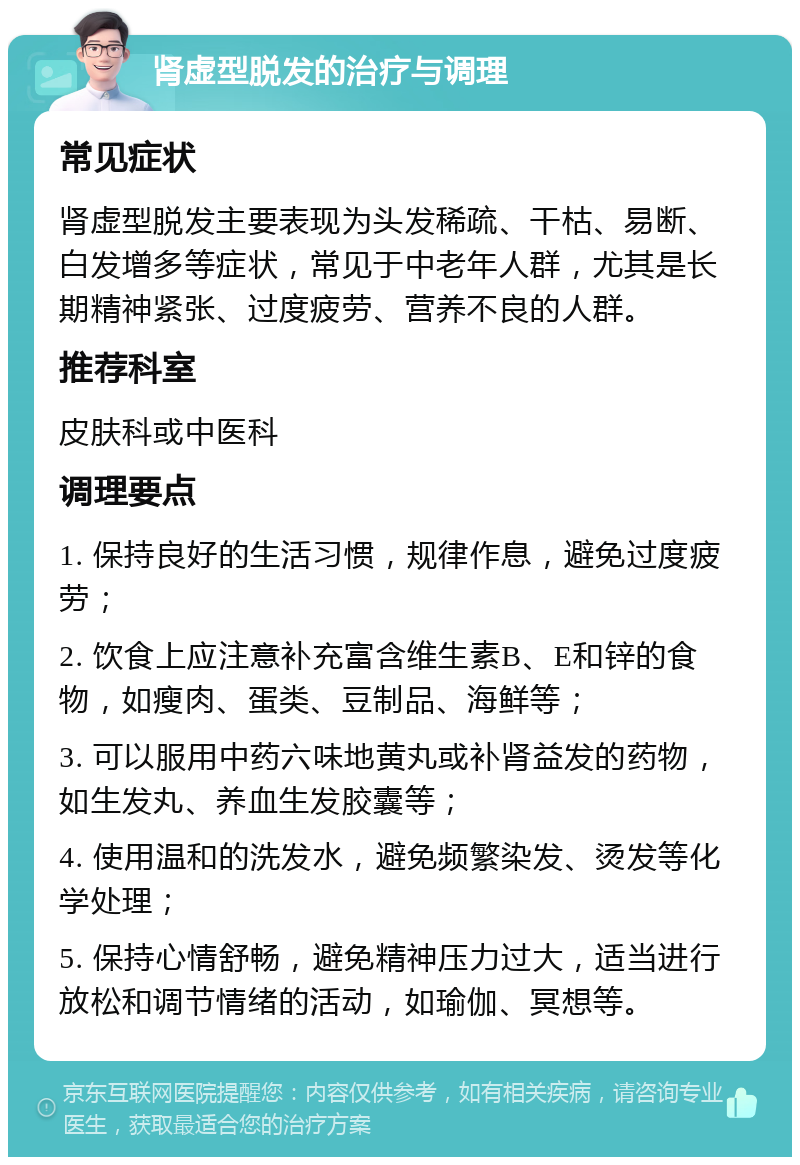 肾虚型脱发的治疗与调理 常见症状 肾虚型脱发主要表现为头发稀疏、干枯、易断、白发增多等症状，常见于中老年人群，尤其是长期精神紧张、过度疲劳、营养不良的人群。 推荐科室 皮肤科或中医科 调理要点 1. 保持良好的生活习惯，规律作息，避免过度疲劳； 2. 饮食上应注意补充富含维生素B、E和锌的食物，如瘦肉、蛋类、豆制品、海鲜等； 3. 可以服用中药六味地黄丸或补肾益发的药物，如生发丸、养血生发胶囊等； 4. 使用温和的洗发水，避免频繁染发、烫发等化学处理； 5. 保持心情舒畅，避免精神压力过大，适当进行放松和调节情绪的活动，如瑜伽、冥想等。