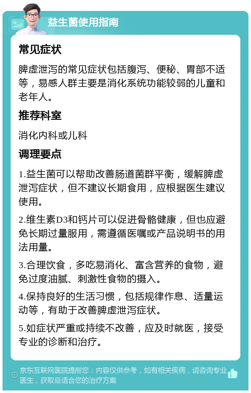 益生菌使用指南 常见症状 脾虚泄泻的常见症状包括腹泻、便秘、胃部不适等，易感人群主要是消化系统功能较弱的儿童和老年人。 推荐科室 消化内科或儿科 调理要点 1.益生菌可以帮助改善肠道菌群平衡，缓解脾虚泄泻症状，但不建议长期食用，应根据医生建议使用。 2.维生素D3和钙片可以促进骨骼健康，但也应避免长期过量服用，需遵循医嘱或产品说明书的用法用量。 3.合理饮食，多吃易消化、富含营养的食物，避免过度油腻、刺激性食物的摄入。 4.保持良好的生活习惯，包括规律作息、适量运动等，有助于改善脾虚泄泻症状。 5.如症状严重或持续不改善，应及时就医，接受专业的诊断和治疗。