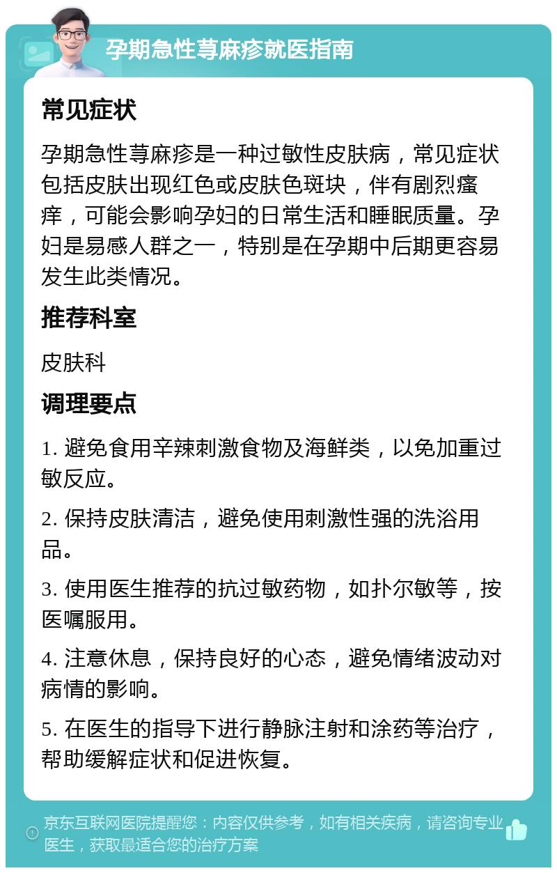 孕期急性荨麻疹就医指南 常见症状 孕期急性荨麻疹是一种过敏性皮肤病，常见症状包括皮肤出现红色或皮肤色斑块，伴有剧烈瘙痒，可能会影响孕妇的日常生活和睡眠质量。孕妇是易感人群之一，特别是在孕期中后期更容易发生此类情况。 推荐科室 皮肤科 调理要点 1. 避免食用辛辣刺激食物及海鲜类，以免加重过敏反应。 2. 保持皮肤清洁，避免使用刺激性强的洗浴用品。 3. 使用医生推荐的抗过敏药物，如扑尔敏等，按医嘱服用。 4. 注意休息，保持良好的心态，避免情绪波动对病情的影响。 5. 在医生的指导下进行静脉注射和涂药等治疗，帮助缓解症状和促进恢复。