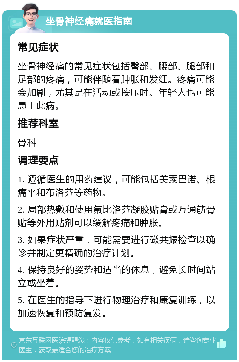 坐骨神经痛就医指南 常见症状 坐骨神经痛的常见症状包括臀部、腰部、腿部和足部的疼痛，可能伴随着肿胀和发红。疼痛可能会加剧，尤其是在活动或按压时。年轻人也可能患上此病。 推荐科室 骨科 调理要点 1. 遵循医生的用药建议，可能包括美索巴诺、根痛平和布洛芬等药物。 2. 局部热敷和使用氟比洛芬凝胶贴膏或万通筋骨贴等外用贴剂可以缓解疼痛和肿胀。 3. 如果症状严重，可能需要进行磁共振检查以确诊并制定更精确的治疗计划。 4. 保持良好的姿势和适当的休息，避免长时间站立或坐着。 5. 在医生的指导下进行物理治疗和康复训练，以加速恢复和预防复发。