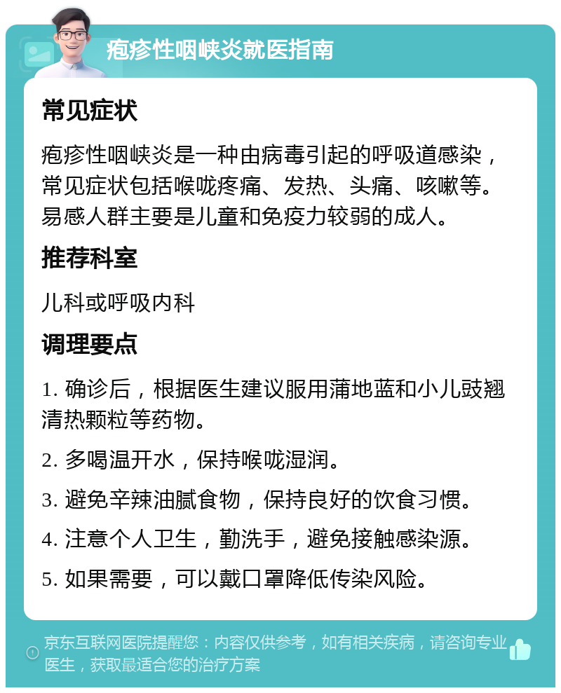 疱疹性咽峡炎就医指南 常见症状 疱疹性咽峡炎是一种由病毒引起的呼吸道感染，常见症状包括喉咙疼痛、发热、头痛、咳嗽等。易感人群主要是儿童和免疫力较弱的成人。 推荐科室 儿科或呼吸内科 调理要点 1. 确诊后，根据医生建议服用蒲地蓝和小儿豉翘清热颗粒等药物。 2. 多喝温开水，保持喉咙湿润。 3. 避免辛辣油腻食物，保持良好的饮食习惯。 4. 注意个人卫生，勤洗手，避免接触感染源。 5. 如果需要，可以戴口罩降低传染风险。