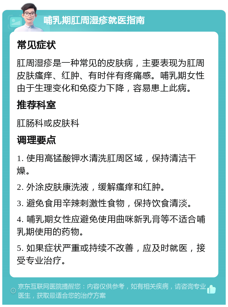 哺乳期肛周湿疹就医指南 常见症状 肛周湿疹是一种常见的皮肤病，主要表现为肛周皮肤瘙痒、红肿、有时伴有疼痛感。哺乳期女性由于生理变化和免疫力下降，容易患上此病。 推荐科室 肛肠科或皮肤科 调理要点 1. 使用高锰酸钾水清洗肛周区域，保持清洁干燥。 2. 外涂皮肤康洗液，缓解瘙痒和红肿。 3. 避免食用辛辣刺激性食物，保持饮食清淡。 4. 哺乳期女性应避免使用曲咪新乳膏等不适合哺乳期使用的药物。 5. 如果症状严重或持续不改善，应及时就医，接受专业治疗。