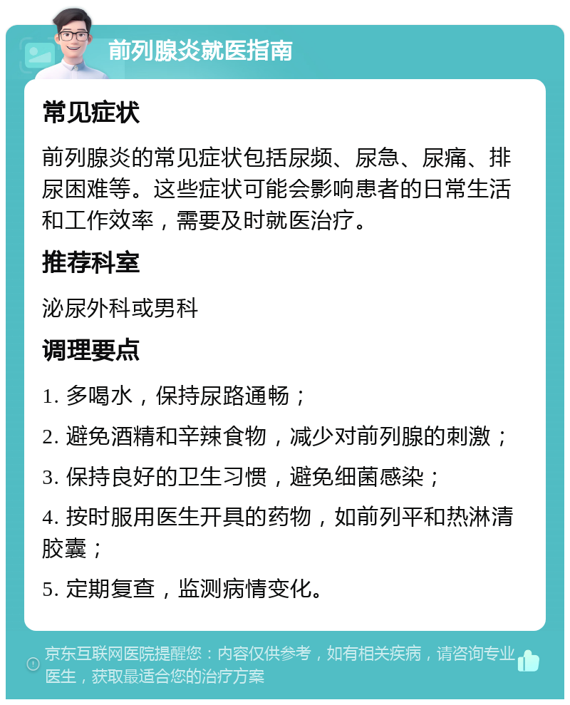 前列腺炎就医指南 常见症状 前列腺炎的常见症状包括尿频、尿急、尿痛、排尿困难等。这些症状可能会影响患者的日常生活和工作效率，需要及时就医治疗。 推荐科室 泌尿外科或男科 调理要点 1. 多喝水，保持尿路通畅； 2. 避免酒精和辛辣食物，减少对前列腺的刺激； 3. 保持良好的卫生习惯，避免细菌感染； 4. 按时服用医生开具的药物，如前列平和热淋清胶囊； 5. 定期复查，监测病情变化。