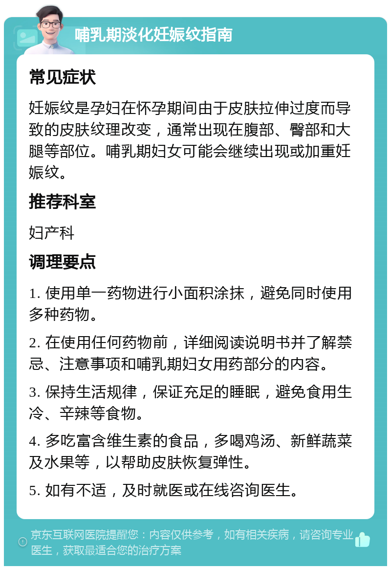 哺乳期淡化妊娠纹指南 常见症状 妊娠纹是孕妇在怀孕期间由于皮肤拉伸过度而导致的皮肤纹理改变，通常出现在腹部、臀部和大腿等部位。哺乳期妇女可能会继续出现或加重妊娠纹。 推荐科室 妇产科 调理要点 1. 使用单一药物进行小面积涂抹，避免同时使用多种药物。 2. 在使用任何药物前，详细阅读说明书并了解禁忌、注意事项和哺乳期妇女用药部分的内容。 3. 保持生活规律，保证充足的睡眠，避免食用生冷、辛辣等食物。 4. 多吃富含维生素的食品，多喝鸡汤、新鲜蔬菜及水果等，以帮助皮肤恢复弹性。 5. 如有不适，及时就医或在线咨询医生。