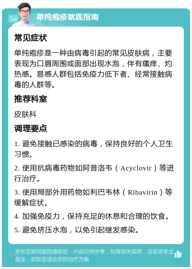 单纯疱疹就医指南 常见症状 单纯疱疹是一种由病毒引起的常见皮肤病，主要表现为口唇周围或面部出现水泡，伴有瘙痒、灼热感。易感人群包括免疫力低下者、经常接触病毒的人群等。 推荐科室 皮肤科 调理要点 1. 避免接触已感染的病毒，保持良好的个人卫生习惯。 2. 使用抗病毒药物如阿昔洛韦（Acyclovir）等进行治疗。 3. 使用局部外用药物如利巴韦林（Ribavirin）等缓解症状。 4. 加强免疫力，保持充足的休息和合理的饮食。 5. 避免挤压水泡，以免引起继发感染。