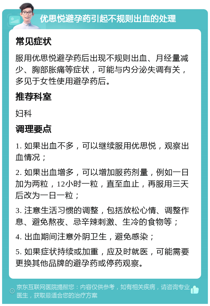 优思悦避孕药引起不规则出血的处理 常见症状 服用优思悦避孕药后出现不规则出血、月经量减少、胸部胀痛等症状，可能与内分泌失调有关，多见于女性使用避孕药后。 推荐科室 妇科 调理要点 1. 如果出血不多，可以继续服用优思悦，观察出血情况； 2. 如果出血增多，可以增加服药剂量，例如一日加为两粒，12小时一粒，直至血止，再服用三天后改为一日一粒； 3. 注意生活习惯的调整，包括放松心情、调整作息、避免熬夜、忌辛辣刺激、生冷的食物等； 4. 出血期间注意外阴卫生，避免感染； 5. 如果症状持续或加重，应及时就医，可能需要更换其他品牌的避孕药或停药观察。