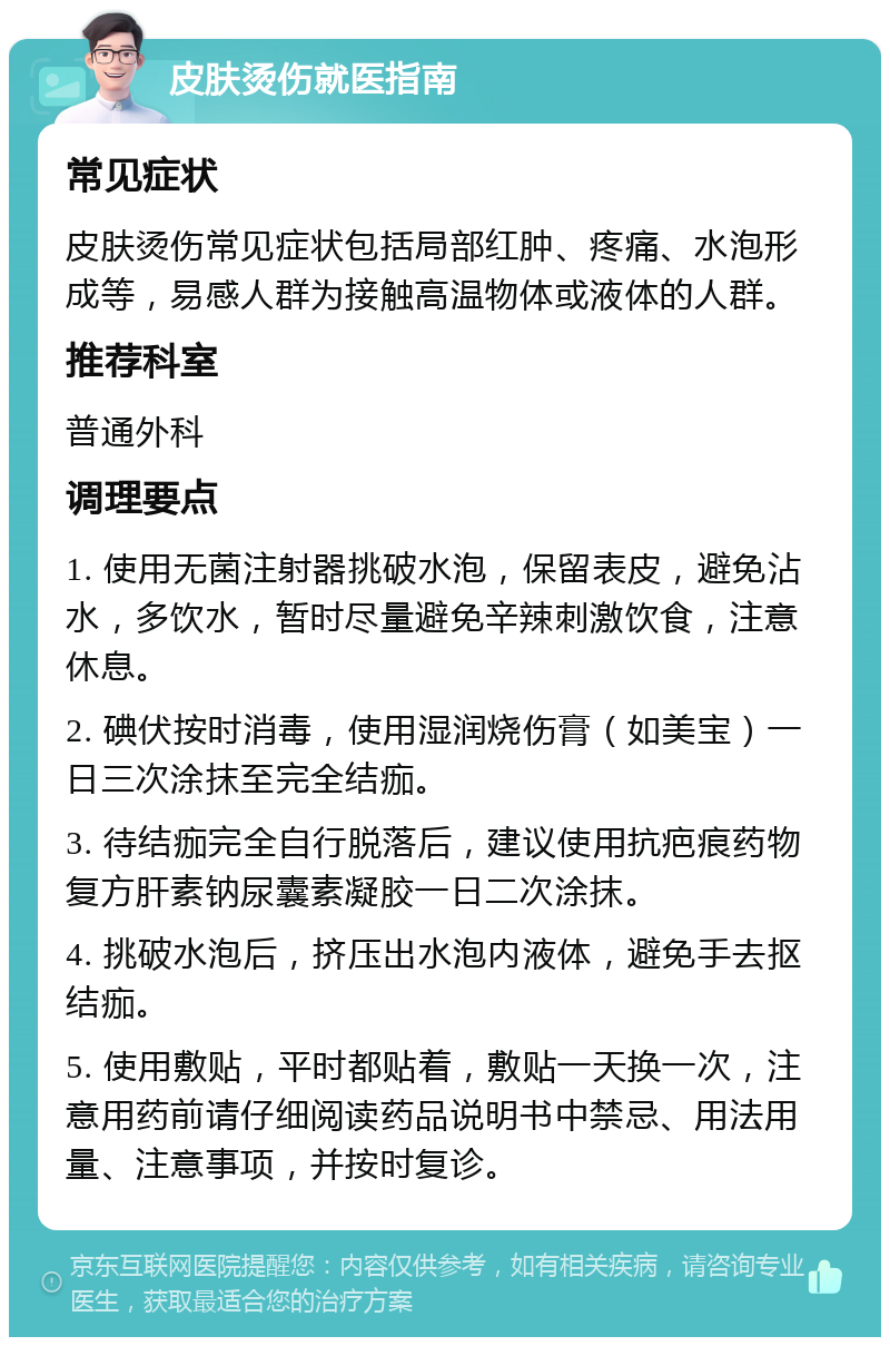 皮肤烫伤就医指南 常见症状 皮肤烫伤常见症状包括局部红肿、疼痛、水泡形成等，易感人群为接触高温物体或液体的人群。 推荐科室 普通外科 调理要点 1. 使用无菌注射器挑破水泡，保留表皮，避免沾水，多饮水，暂时尽量避免辛辣刺激饮食，注意休息。 2. 碘伏按时消毒，使用湿润烧伤膏（如美宝）一日三次涂抹至完全结痂。 3. 待结痂完全自行脱落后，建议使用抗疤痕药物复方肝素钠尿囊素凝胶一日二次涂抹。 4. 挑破水泡后，挤压出水泡内液体，避免手去抠结痂。 5. 使用敷贴，平时都贴着，敷贴一天换一次，注意用药前请仔细阅读药品说明书中禁忌、用法用量、注意事项，并按时复诊。