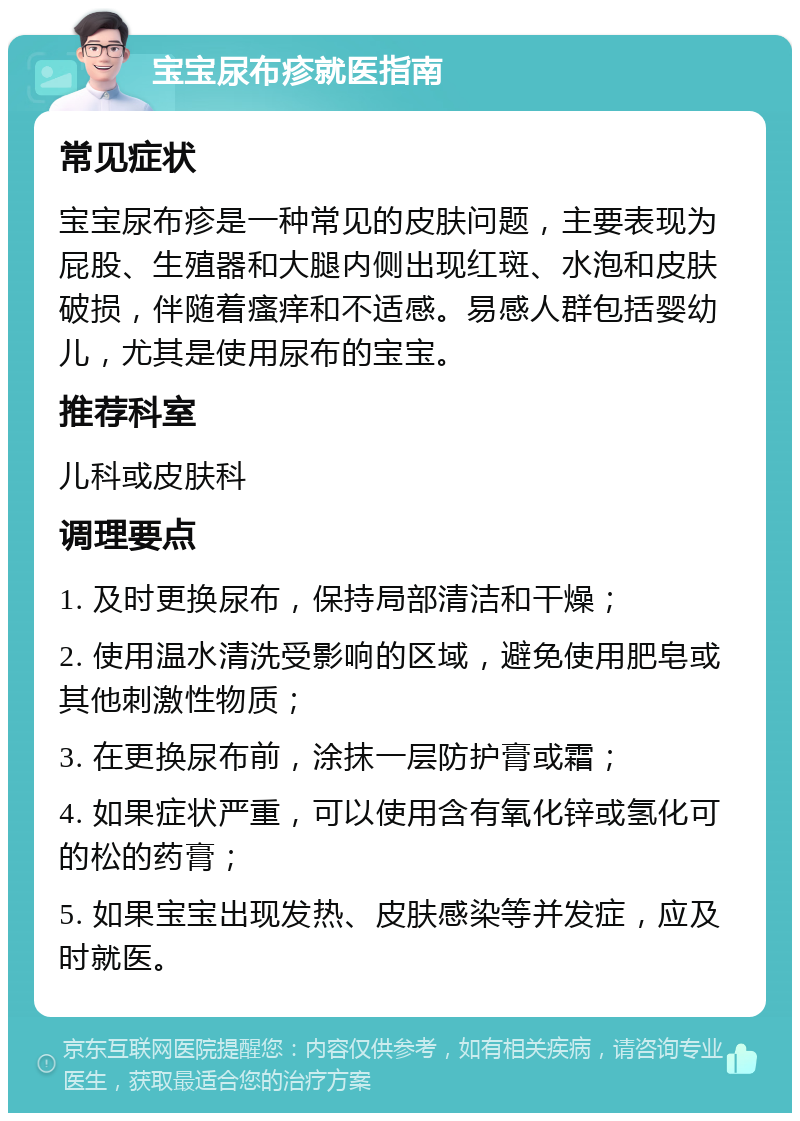 宝宝尿布疹就医指南 常见症状 宝宝尿布疹是一种常见的皮肤问题，主要表现为屁股、生殖器和大腿内侧出现红斑、水泡和皮肤破损，伴随着瘙痒和不适感。易感人群包括婴幼儿，尤其是使用尿布的宝宝。 推荐科室 儿科或皮肤科 调理要点 1. 及时更换尿布，保持局部清洁和干燥； 2. 使用温水清洗受影响的区域，避免使用肥皂或其他刺激性物质； 3. 在更换尿布前，涂抹一层防护膏或霜； 4. 如果症状严重，可以使用含有氧化锌或氢化可的松的药膏； 5. 如果宝宝出现发热、皮肤感染等并发症，应及时就医。