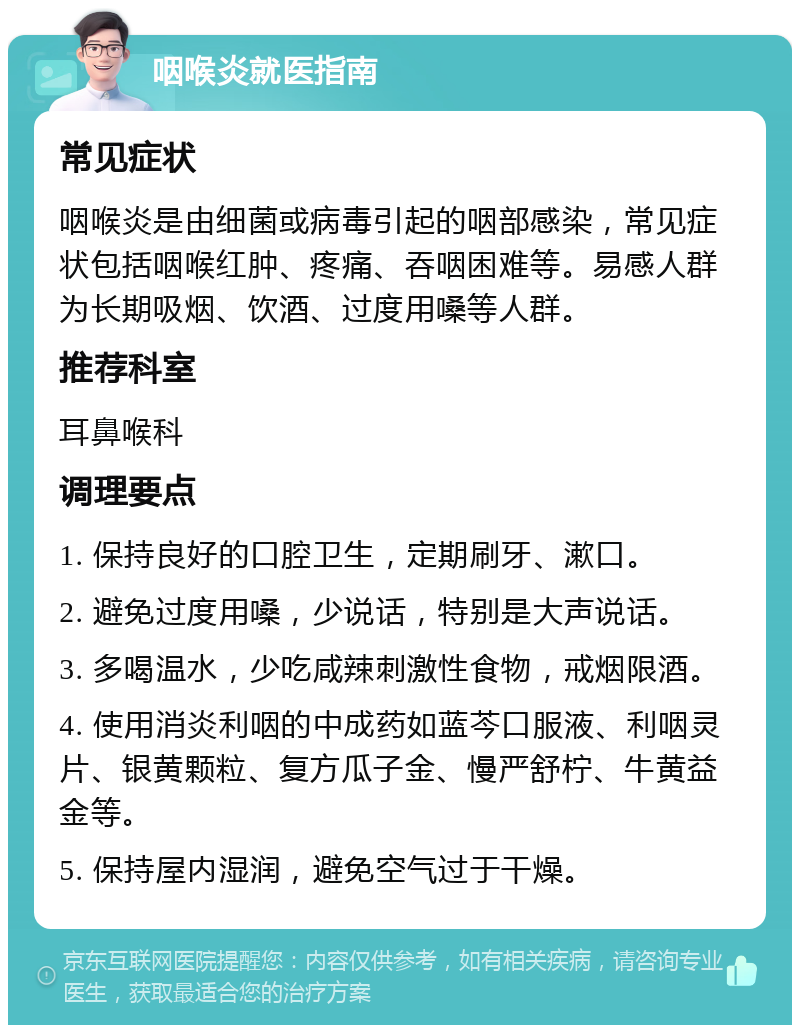 咽喉炎就医指南 常见症状 咽喉炎是由细菌或病毒引起的咽部感染，常见症状包括咽喉红肿、疼痛、吞咽困难等。易感人群为长期吸烟、饮酒、过度用嗓等人群。 推荐科室 耳鼻喉科 调理要点 1. 保持良好的口腔卫生，定期刷牙、漱口。 2. 避免过度用嗓，少说话，特别是大声说话。 3. 多喝温水，少吃咸辣刺激性食物，戒烟限酒。 4. 使用消炎利咽的中成药如蓝芩口服液、利咽灵片、银黄颗粒、复方瓜子金、慢严舒柠、牛黄益金等。 5. 保持屋内湿润，避免空气过于干燥。