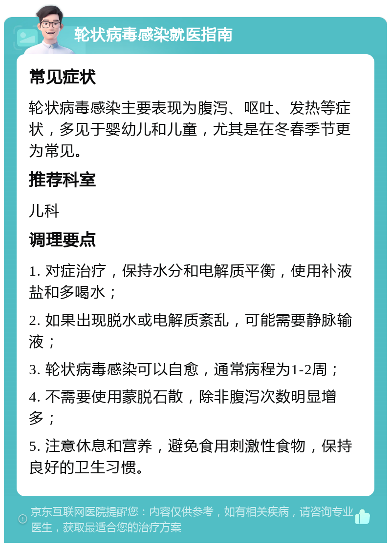 轮状病毒感染就医指南 常见症状 轮状病毒感染主要表现为腹泻、呕吐、发热等症状，多见于婴幼儿和儿童，尤其是在冬春季节更为常见。 推荐科室 儿科 调理要点 1. 对症治疗，保持水分和电解质平衡，使用补液盐和多喝水； 2. 如果出现脱水或电解质紊乱，可能需要静脉输液； 3. 轮状病毒感染可以自愈，通常病程为1-2周； 4. 不需要使用蒙脱石散，除非腹泻次数明显增多； 5. 注意休息和营养，避免食用刺激性食物，保持良好的卫生习惯。