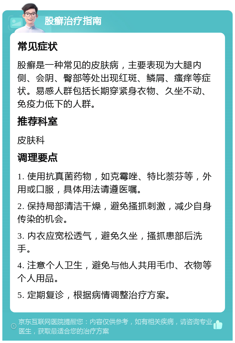 股癣治疗指南 常见症状 股癣是一种常见的皮肤病，主要表现为大腿内侧、会阴、臀部等处出现红斑、鳞屑、瘙痒等症状。易感人群包括长期穿紧身衣物、久坐不动、免疫力低下的人群。 推荐科室 皮肤科 调理要点 1. 使用抗真菌药物，如克霉唑、特比萘芬等，外用或口服，具体用法请遵医嘱。 2. 保持局部清洁干燥，避免搔抓刺激，减少自身传染的机会。 3. 内衣应宽松透气，避免久坐，搔抓患部后洗手。 4. 注意个人卫生，避免与他人共用毛巾、衣物等个人用品。 5. 定期复诊，根据病情调整治疗方案。