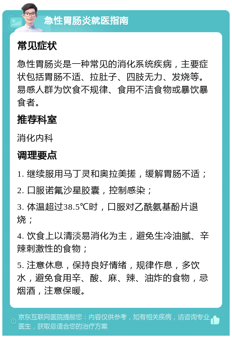 急性胃肠炎就医指南 常见症状 急性胃肠炎是一种常见的消化系统疾病，主要症状包括胃肠不适、拉肚子、四肢无力、发烧等。易感人群为饮食不规律、食用不洁食物或暴饮暴食者。 推荐科室 消化内科 调理要点 1. 继续服用马丁灵和奥拉美搓，缓解胃肠不适； 2. 口服诺氟沙星胶囊，控制感染； 3. 体温超过38.5℃时，口服对乙酰氨基酚片退烧； 4. 饮食上以清淡易消化为主，避免生冷油腻、辛辣刺激性的食物； 5. 注意休息，保持良好情绪，规律作息，多饮水，避免食用辛、酸、麻、辣、油炸的食物，忌烟酒，注意保暖。