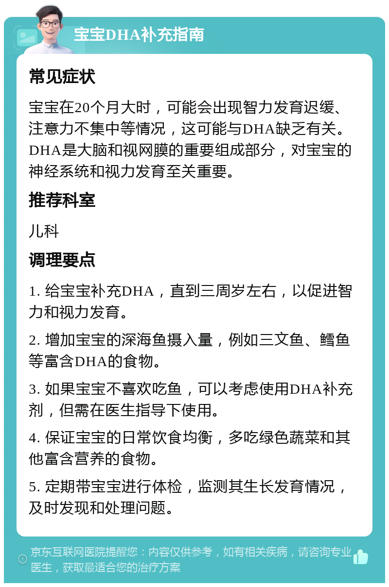 宝宝DHA补充指南 常见症状 宝宝在20个月大时，可能会出现智力发育迟缓、注意力不集中等情况，这可能与DHA缺乏有关。DHA是大脑和视网膜的重要组成部分，对宝宝的神经系统和视力发育至关重要。 推荐科室 儿科 调理要点 1. 给宝宝补充DHA，直到三周岁左右，以促进智力和视力发育。 2. 增加宝宝的深海鱼摄入量，例如三文鱼、鳕鱼等富含DHA的食物。 3. 如果宝宝不喜欢吃鱼，可以考虑使用DHA补充剂，但需在医生指导下使用。 4. 保证宝宝的日常饮食均衡，多吃绿色蔬菜和其他富含营养的食物。 5. 定期带宝宝进行体检，监测其生长发育情况，及时发现和处理问题。