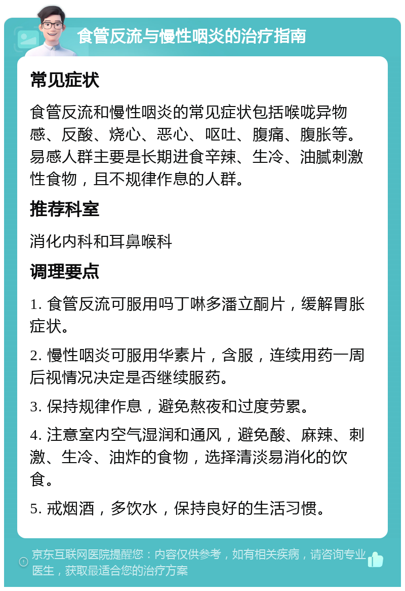 食管反流与慢性咽炎的治疗指南 常见症状 食管反流和慢性咽炎的常见症状包括喉咙异物感、反酸、烧心、恶心、呕吐、腹痛、腹胀等。易感人群主要是长期进食辛辣、生冷、油腻刺激性食物，且不规律作息的人群。 推荐科室 消化内科和耳鼻喉科 调理要点 1. 食管反流可服用吗丁啉多潘立酮片，缓解胃胀症状。 2. 慢性咽炎可服用华素片，含服，连续用药一周后视情况决定是否继续服药。 3. 保持规律作息，避免熬夜和过度劳累。 4. 注意室内空气湿润和通风，避免酸、麻辣、刺激、生冷、油炸的食物，选择清淡易消化的饮食。 5. 戒烟酒，多饮水，保持良好的生活习惯。